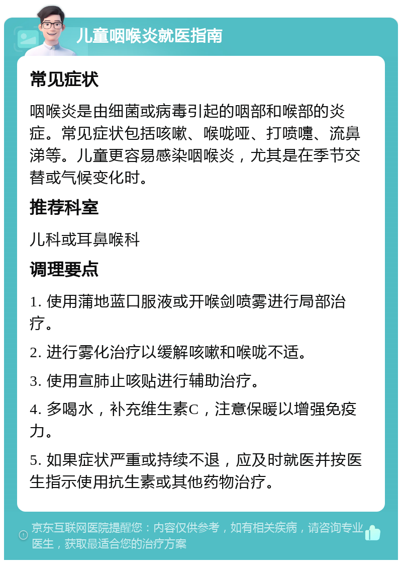 儿童咽喉炎就医指南 常见症状 咽喉炎是由细菌或病毒引起的咽部和喉部的炎症。常见症状包括咳嗽、喉咙哑、打喷嚏、流鼻涕等。儿童更容易感染咽喉炎，尤其是在季节交替或气候变化时。 推荐科室 儿科或耳鼻喉科 调理要点 1. 使用蒲地蓝口服液或开喉剑喷雾进行局部治疗。 2. 进行雾化治疗以缓解咳嗽和喉咙不适。 3. 使用宣肺止咳贴进行辅助治疗。 4. 多喝水，补充维生素C，注意保暖以增强免疫力。 5. 如果症状严重或持续不退，应及时就医并按医生指示使用抗生素或其他药物治疗。