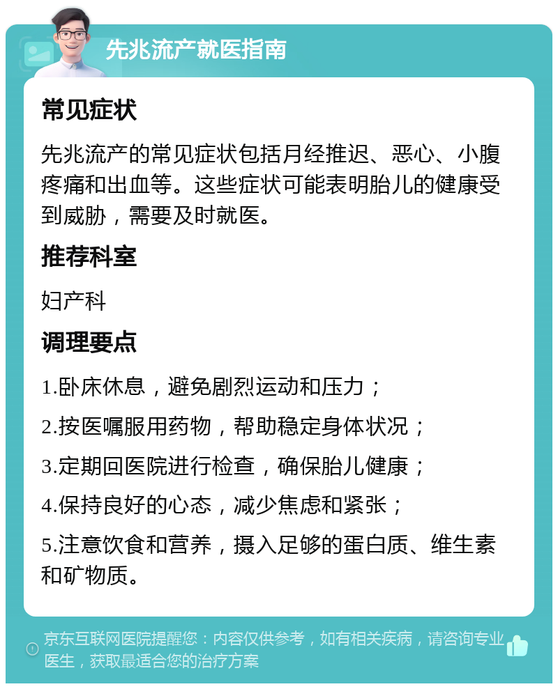 先兆流产就医指南 常见症状 先兆流产的常见症状包括月经推迟、恶心、小腹疼痛和出血等。这些症状可能表明胎儿的健康受到威胁，需要及时就医。 推荐科室 妇产科 调理要点 1.卧床休息，避免剧烈运动和压力； 2.按医嘱服用药物，帮助稳定身体状况； 3.定期回医院进行检查，确保胎儿健康； 4.保持良好的心态，减少焦虑和紧张； 5.注意饮食和营养，摄入足够的蛋白质、维生素和矿物质。