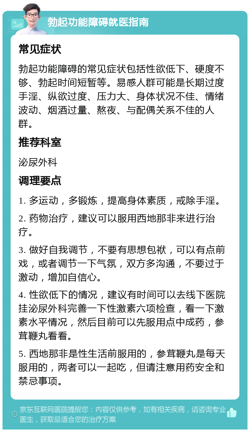 勃起功能障碍就医指南 常见症状 勃起功能障碍的常见症状包括性欲低下、硬度不够、勃起时间短暂等。易感人群可能是长期过度手淫、纵欲过度、压力大、身体状况不佳、情绪波动、烟酒过量、熬夜、与配偶关系不佳的人群。 推荐科室 泌尿外科 调理要点 1. 多运动，多锻炼，提高身体素质，戒除手淫。 2. 药物治疗，建议可以服用西地那非来进行治疗。 3. 做好自我调节，不要有思想包袱，可以有点前戏，或者调节一下气氛，双方多沟通，不要过于激动，增加自信心。 4. 性欲低下的情况，建议有时间可以去线下医院挂泌尿外科完善一下性激素六项检查，看一下激素水平情况，然后目前可以先服用点中成药，参茸鞭丸看看。 5. 西地那非是性生活前服用的，参茸鞭丸是每天服用的，两者可以一起吃，但请注意用药安全和禁忌事项。