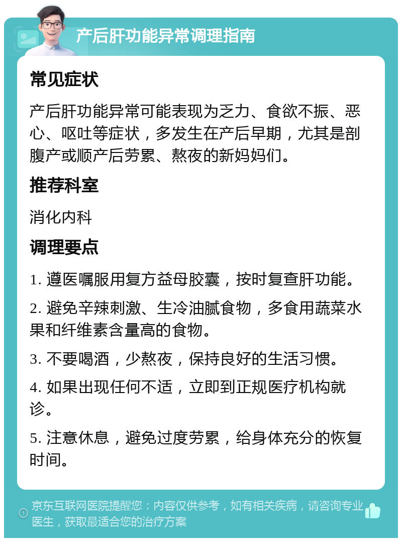 产后肝功能异常调理指南 常见症状 产后肝功能异常可能表现为乏力、食欲不振、恶心、呕吐等症状，多发生在产后早期，尤其是剖腹产或顺产后劳累、熬夜的新妈妈们。 推荐科室 消化内科 调理要点 1. 遵医嘱服用复方益母胶囊，按时复查肝功能。 2. 避免辛辣刺激、生冷油腻食物，多食用蔬菜水果和纤维素含量高的食物。 3. 不要喝酒，少熬夜，保持良好的生活习惯。 4. 如果出现任何不适，立即到正规医疗机构就诊。 5. 注意休息，避免过度劳累，给身体充分的恢复时间。