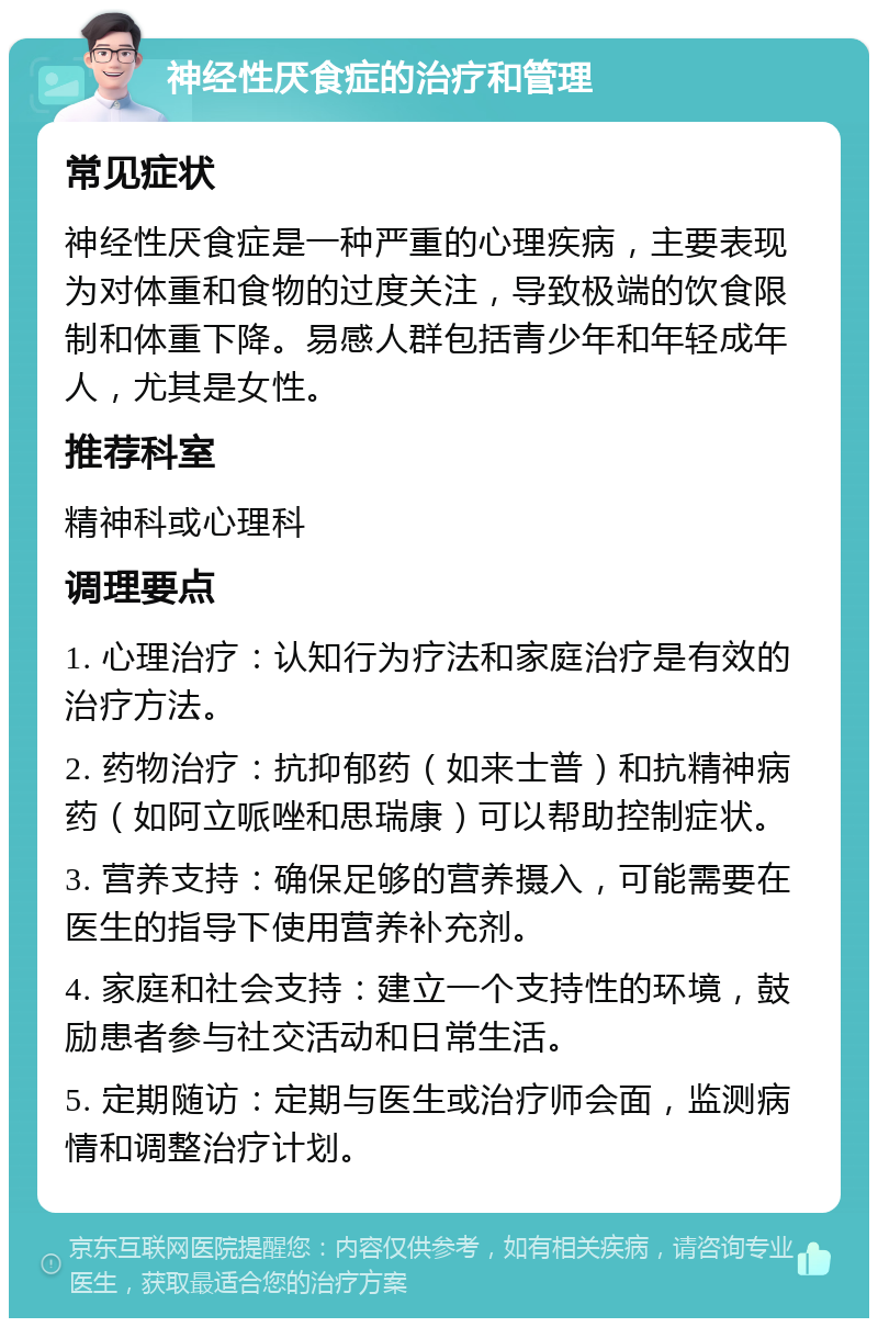 神经性厌食症的治疗和管理 常见症状 神经性厌食症是一种严重的心理疾病，主要表现为对体重和食物的过度关注，导致极端的饮食限制和体重下降。易感人群包括青少年和年轻成年人，尤其是女性。 推荐科室 精神科或心理科 调理要点 1. 心理治疗：认知行为疗法和家庭治疗是有效的治疗方法。 2. 药物治疗：抗抑郁药（如来士普）和抗精神病药（如阿立哌唑和思瑞康）可以帮助控制症状。 3. 营养支持：确保足够的营养摄入，可能需要在医生的指导下使用营养补充剂。 4. 家庭和社会支持：建立一个支持性的环境，鼓励患者参与社交活动和日常生活。 5. 定期随访：定期与医生或治疗师会面，监测病情和调整治疗计划。