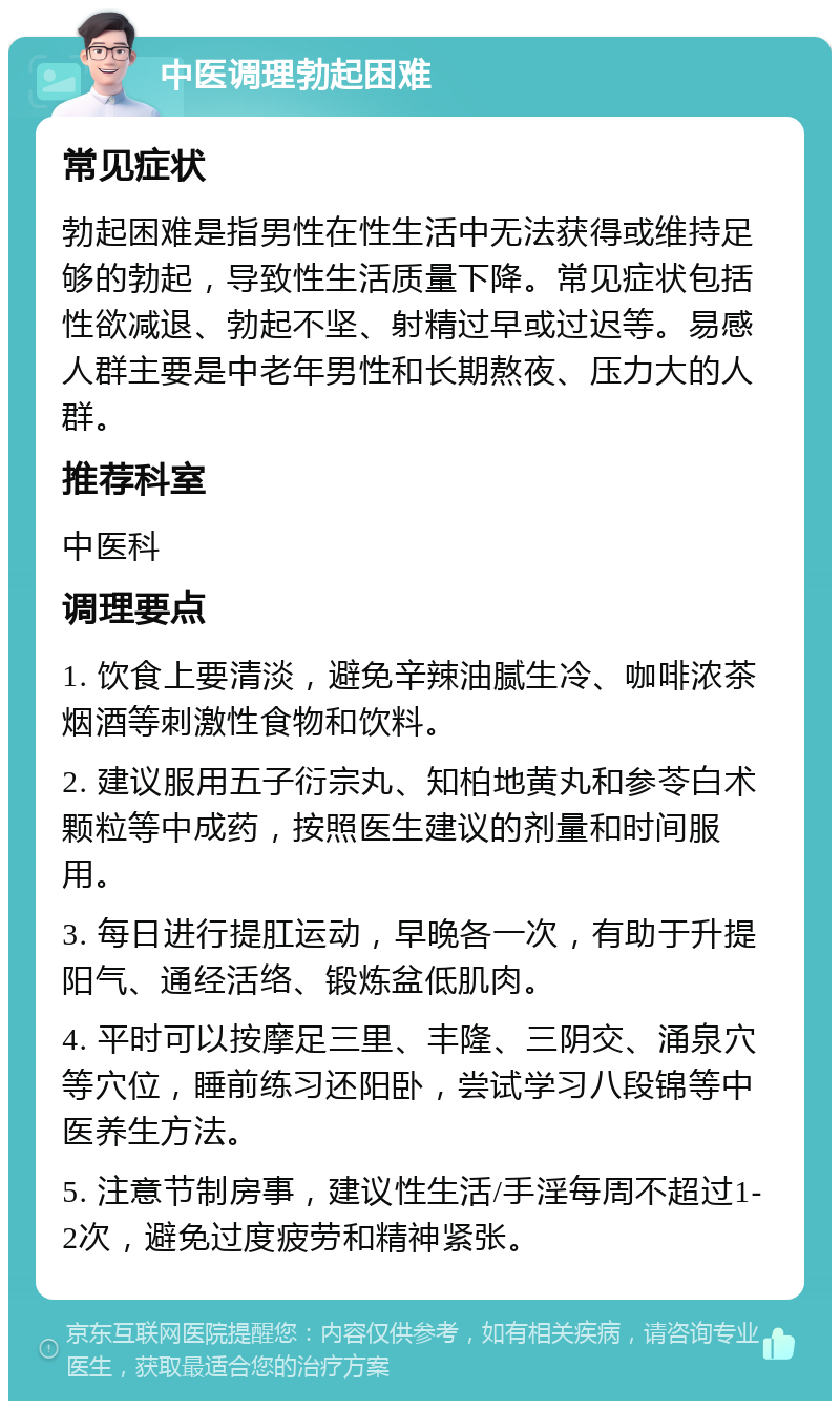 中医调理勃起困难 常见症状 勃起困难是指男性在性生活中无法获得或维持足够的勃起，导致性生活质量下降。常见症状包括性欲减退、勃起不坚、射精过早或过迟等。易感人群主要是中老年男性和长期熬夜、压力大的人群。 推荐科室 中医科 调理要点 1. 饮食上要清淡，避免辛辣油腻生冷、咖啡浓茶烟酒等刺激性食物和饮料。 2. 建议服用五子衍宗丸、知柏地黄丸和参苓白术颗粒等中成药，按照医生建议的剂量和时间服用。 3. 每日进行提肛运动，早晚各一次，有助于升提阳气、通经活络、锻炼盆低肌肉。 4. 平时可以按摩足三里、丰隆、三阴交、涌泉穴等穴位，睡前练习还阳卧，尝试学习八段锦等中医养生方法。 5. 注意节制房事，建议性生活/手淫每周不超过1-2次，避免过度疲劳和精神紧张。