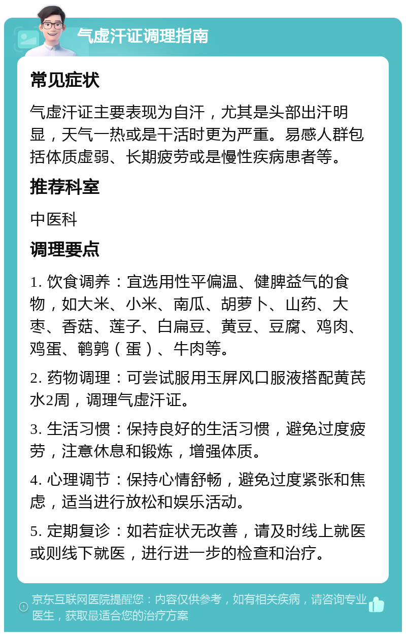 气虚汗证调理指南 常见症状 气虚汗证主要表现为自汗，尤其是头部出汗明显，天气一热或是干活时更为严重。易感人群包括体质虚弱、长期疲劳或是慢性疾病患者等。 推荐科室 中医科 调理要点 1. 饮食调养：宜选用性平偏温、健脾益气的食物，如大米、小米、南瓜、胡萝卜、山药、大枣、香菇、莲子、白扁豆、黄豆、豆腐、鸡肉、鸡蛋、鹌鹑（蛋）、牛肉等。 2. 药物调理：可尝试服用玉屏风口服液搭配黄芪水2周，调理气虚汗证。 3. 生活习惯：保持良好的生活习惯，避免过度疲劳，注意休息和锻炼，增强体质。 4. 心理调节：保持心情舒畅，避免过度紧张和焦虑，适当进行放松和娱乐活动。 5. 定期复诊：如若症状无改善，请及时线上就医或则线下就医，进行进一步的检查和治疗。