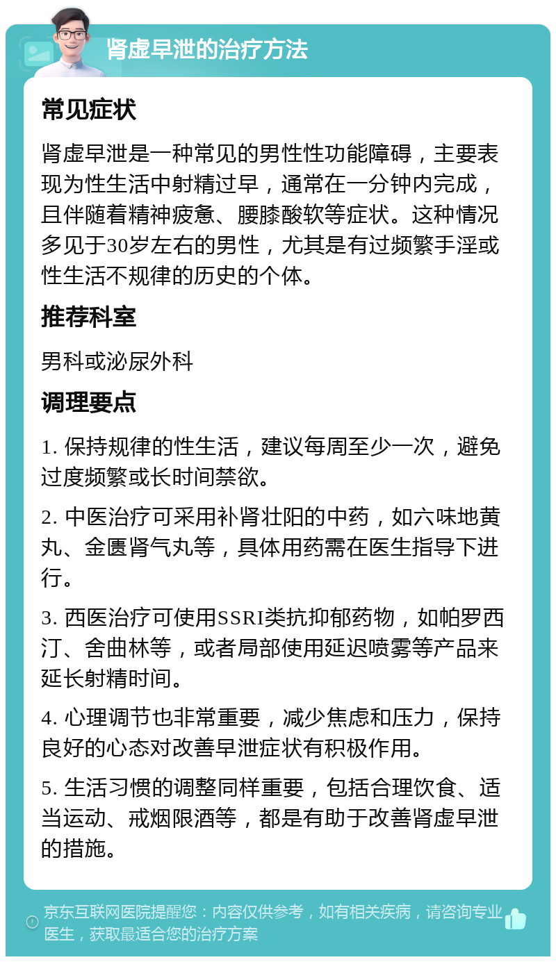 肾虚早泄的治疗方法 常见症状 肾虚早泄是一种常见的男性性功能障碍，主要表现为性生活中射精过早，通常在一分钟内完成，且伴随着精神疲惫、腰膝酸软等症状。这种情况多见于30岁左右的男性，尤其是有过频繁手淫或性生活不规律的历史的个体。 推荐科室 男科或泌尿外科 调理要点 1. 保持规律的性生活，建议每周至少一次，避免过度频繁或长时间禁欲。 2. 中医治疗可采用补肾壮阳的中药，如六味地黄丸、金匮肾气丸等，具体用药需在医生指导下进行。 3. 西医治疗可使用SSRI类抗抑郁药物，如帕罗西汀、舍曲林等，或者局部使用延迟喷雾等产品来延长射精时间。 4. 心理调节也非常重要，减少焦虑和压力，保持良好的心态对改善早泄症状有积极作用。 5. 生活习惯的调整同样重要，包括合理饮食、适当运动、戒烟限酒等，都是有助于改善肾虚早泄的措施。