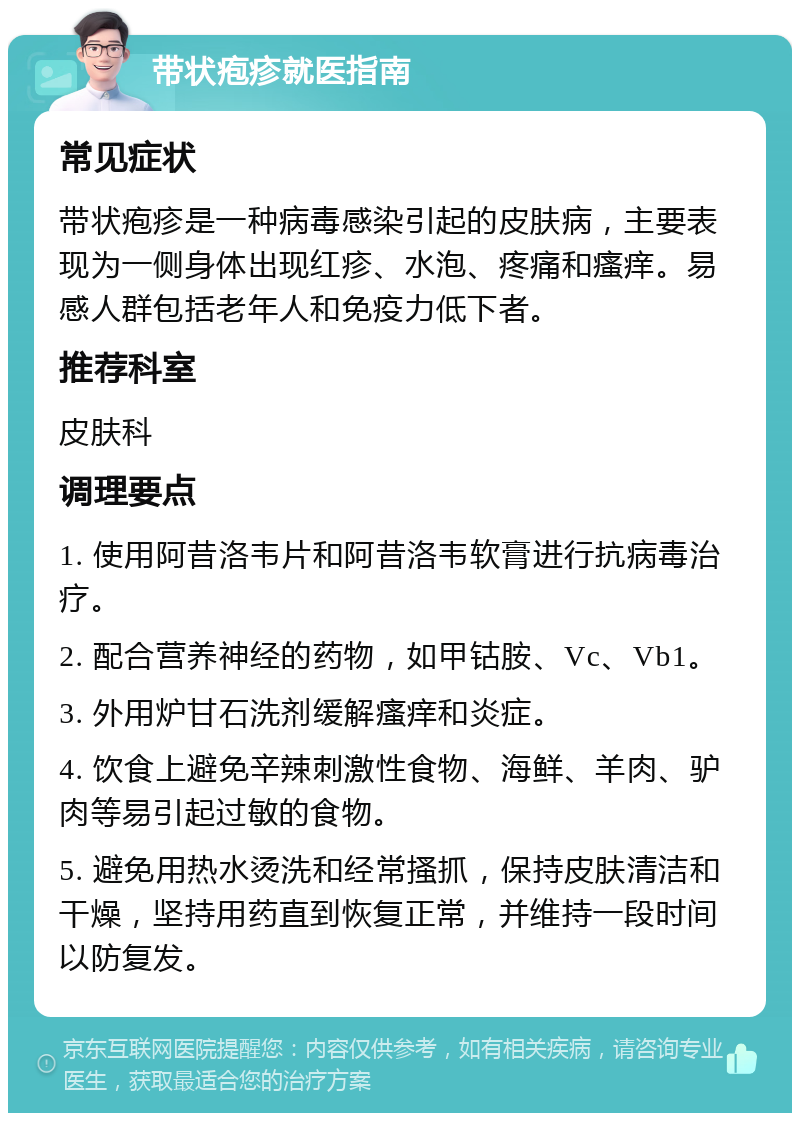 带状疱疹就医指南 常见症状 带状疱疹是一种病毒感染引起的皮肤病，主要表现为一侧身体出现红疹、水泡、疼痛和瘙痒。易感人群包括老年人和免疫力低下者。 推荐科室 皮肤科 调理要点 1. 使用阿昔洛韦片和阿昔洛韦软膏进行抗病毒治疗。 2. 配合营养神经的药物，如甲钴胺、Vc、Vb1。 3. 外用炉甘石洗剂缓解瘙痒和炎症。 4. 饮食上避免辛辣刺激性食物、海鲜、羊肉、驴肉等易引起过敏的食物。 5. 避免用热水烫洗和经常搔抓，保持皮肤清洁和干燥，坚持用药直到恢复正常，并维持一段时间以防复发。