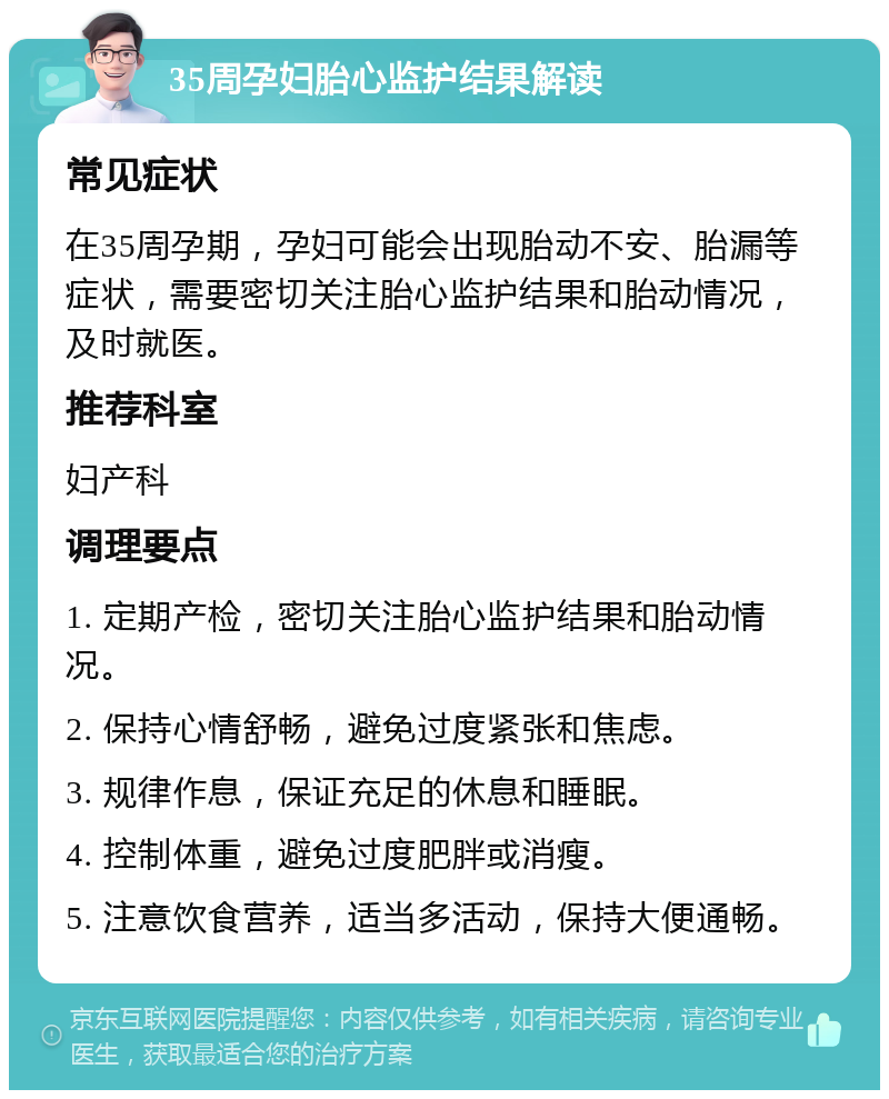 35周孕妇胎心监护结果解读 常见症状 在35周孕期，孕妇可能会出现胎动不安、胎漏等症状，需要密切关注胎心监护结果和胎动情况，及时就医。 推荐科室 妇产科 调理要点 1. 定期产检，密切关注胎心监护结果和胎动情况。 2. 保持心情舒畅，避免过度紧张和焦虑。 3. 规律作息，保证充足的休息和睡眠。 4. 控制体重，避免过度肥胖或消瘦。 5. 注意饮食营养，适当多活动，保持大便通畅。