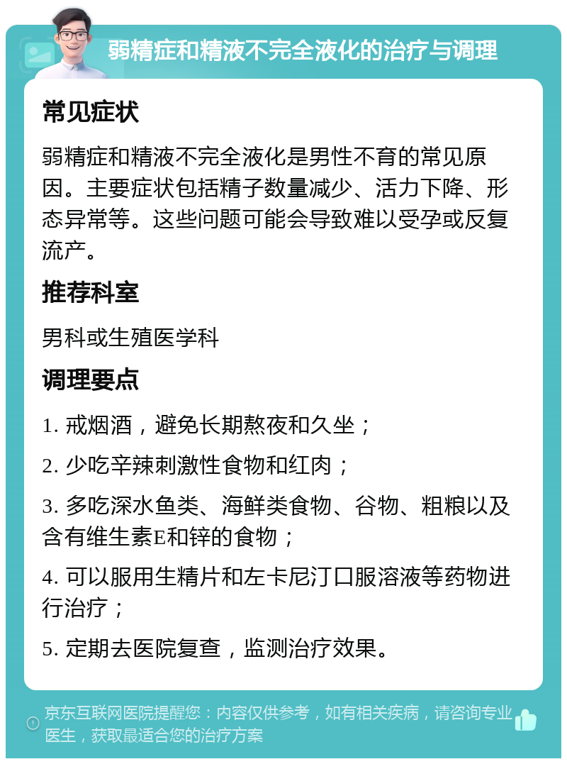 弱精症和精液不完全液化的治疗与调理 常见症状 弱精症和精液不完全液化是男性不育的常见原因。主要症状包括精子数量减少、活力下降、形态异常等。这些问题可能会导致难以受孕或反复流产。 推荐科室 男科或生殖医学科 调理要点 1. 戒烟酒，避免长期熬夜和久坐； 2. 少吃辛辣刺激性食物和红肉； 3. 多吃深水鱼类、海鲜类食物、谷物、粗粮以及含有维生素E和锌的食物； 4. 可以服用生精片和左卡尼汀口服溶液等药物进行治疗； 5. 定期去医院复查，监测治疗效果。