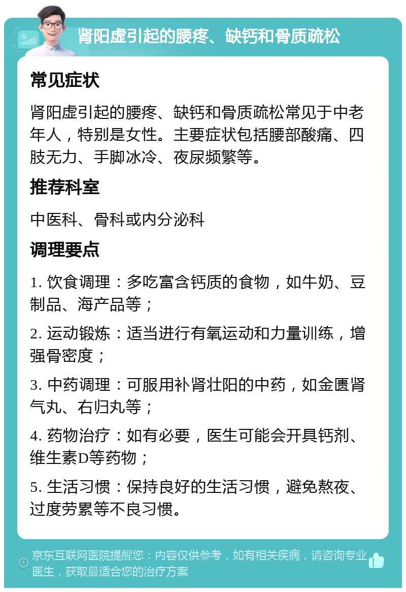 肾阳虚引起的腰疼、缺钙和骨质疏松 常见症状 肾阳虚引起的腰疼、缺钙和骨质疏松常见于中老年人，特别是女性。主要症状包括腰部酸痛、四肢无力、手脚冰冷、夜尿频繁等。 推荐科室 中医科、骨科或内分泌科 调理要点 1. 饮食调理：多吃富含钙质的食物，如牛奶、豆制品、海产品等； 2. 运动锻炼：适当进行有氧运动和力量训练，增强骨密度； 3. 中药调理：可服用补肾壮阳的中药，如金匮肾气丸、右归丸等； 4. 药物治疗：如有必要，医生可能会开具钙剂、维生素D等药物； 5. 生活习惯：保持良好的生活习惯，避免熬夜、过度劳累等不良习惯。