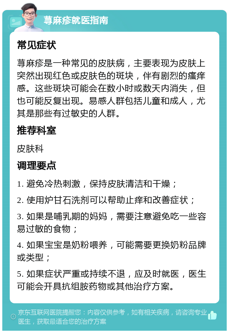 荨麻疹就医指南 常见症状 荨麻疹是一种常见的皮肤病，主要表现为皮肤上突然出现红色或皮肤色的斑块，伴有剧烈的瘙痒感。这些斑块可能会在数小时或数天内消失，但也可能反复出现。易感人群包括儿童和成人，尤其是那些有过敏史的人群。 推荐科室 皮肤科 调理要点 1. 避免冷热刺激，保持皮肤清洁和干燥； 2. 使用炉甘石洗剂可以帮助止痒和改善症状； 3. 如果是哺乳期的妈妈，需要注意避免吃一些容易过敏的食物； 4. 如果宝宝是奶粉喂养，可能需要更换奶粉品牌或类型； 5. 如果症状严重或持续不退，应及时就医，医生可能会开具抗组胺药物或其他治疗方案。