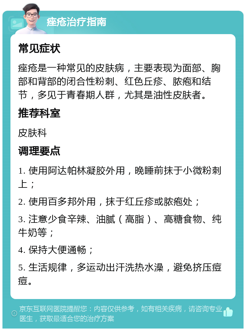 痤疮治疗指南 常见症状 痤疮是一种常见的皮肤病，主要表现为面部、胸部和背部的闭合性粉刺、红色丘疹、脓疱和结节，多见于青春期人群，尤其是油性皮肤者。 推荐科室 皮肤科 调理要点 1. 使用阿达帕林凝胶外用，晚睡前抹于小微粉刺上； 2. 使用百多邦外用，抹于红丘疹或脓疱处； 3. 注意少食辛辣、油腻（高脂）、高糖食物、纯牛奶等； 4. 保持大便通畅； 5. 生活规律，多运动出汗洗热水澡，避免挤压痘痘。