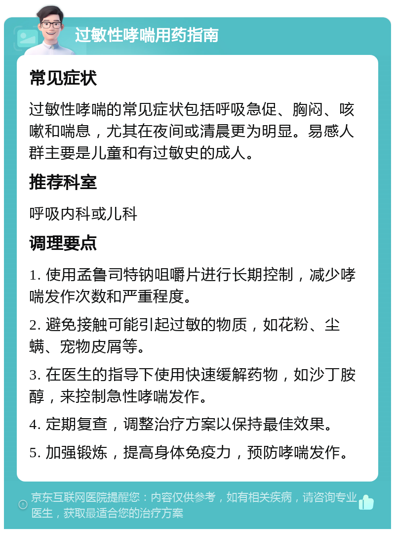 过敏性哮喘用药指南 常见症状 过敏性哮喘的常见症状包括呼吸急促、胸闷、咳嗽和喘息，尤其在夜间或清晨更为明显。易感人群主要是儿童和有过敏史的成人。 推荐科室 呼吸内科或儿科 调理要点 1. 使用孟鲁司特钠咀嚼片进行长期控制，减少哮喘发作次数和严重程度。 2. 避免接触可能引起过敏的物质，如花粉、尘螨、宠物皮屑等。 3. 在医生的指导下使用快速缓解药物，如沙丁胺醇，来控制急性哮喘发作。 4. 定期复查，调整治疗方案以保持最佳效果。 5. 加强锻炼，提高身体免疫力，预防哮喘发作。