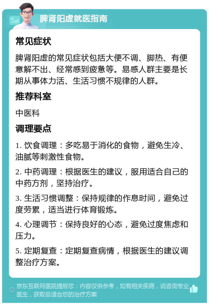 脾肾阳虚就医指南 常见症状 脾肾阳虚的常见症状包括大便不调、脚热、有便意解不出、经常感到疲惫等。易感人群主要是长期从事体力活、生活习惯不规律的人群。 推荐科室 中医科 调理要点 1. 饮食调理：多吃易于消化的食物，避免生冷、油腻等刺激性食物。 2. 中药调理：根据医生的建议，服用适合自己的中药方剂，坚持治疗。 3. 生活习惯调整：保持规律的作息时间，避免过度劳累，适当进行体育锻炼。 4. 心理调节：保持良好的心态，避免过度焦虑和压力。 5. 定期复查：定期复查病情，根据医生的建议调整治疗方案。