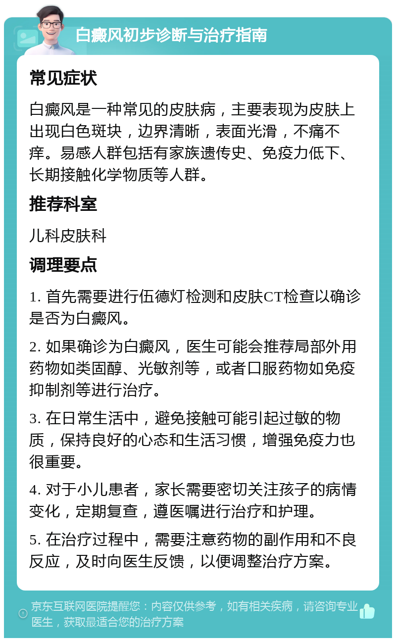 白癜风初步诊断与治疗指南 常见症状 白癜风是一种常见的皮肤病，主要表现为皮肤上出现白色斑块，边界清晰，表面光滑，不痛不痒。易感人群包括有家族遗传史、免疫力低下、长期接触化学物质等人群。 推荐科室 儿科皮肤科 调理要点 1. 首先需要进行伍德灯检测和皮肤CT检查以确诊是否为白癜风。 2. 如果确诊为白癜风，医生可能会推荐局部外用药物如类固醇、光敏剂等，或者口服药物如免疫抑制剂等进行治疗。 3. 在日常生活中，避免接触可能引起过敏的物质，保持良好的心态和生活习惯，增强免疫力也很重要。 4. 对于小儿患者，家长需要密切关注孩子的病情变化，定期复查，遵医嘱进行治疗和护理。 5. 在治疗过程中，需要注意药物的副作用和不良反应，及时向医生反馈，以便调整治疗方案。