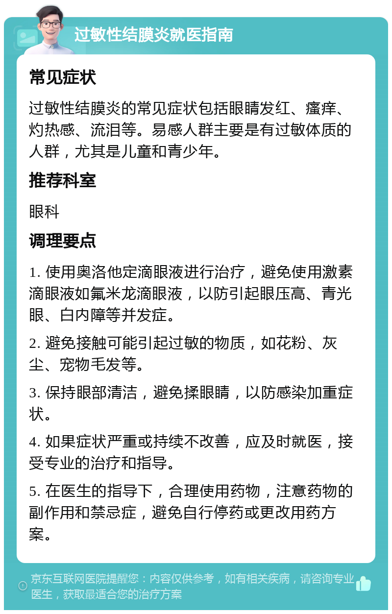 过敏性结膜炎就医指南 常见症状 过敏性结膜炎的常见症状包括眼睛发红、瘙痒、灼热感、流泪等。易感人群主要是有过敏体质的人群，尤其是儿童和青少年。 推荐科室 眼科 调理要点 1. 使用奥洛他定滴眼液进行治疗，避免使用激素滴眼液如氟米龙滴眼液，以防引起眼压高、青光眼、白内障等并发症。 2. 避免接触可能引起过敏的物质，如花粉、灰尘、宠物毛发等。 3. 保持眼部清洁，避免揉眼睛，以防感染加重症状。 4. 如果症状严重或持续不改善，应及时就医，接受专业的治疗和指导。 5. 在医生的指导下，合理使用药物，注意药物的副作用和禁忌症，避免自行停药或更改用药方案。