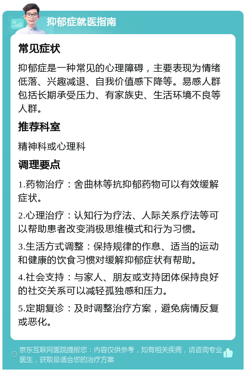 抑郁症就医指南 常见症状 抑郁症是一种常见的心理障碍，主要表现为情绪低落、兴趣减退、自我价值感下降等。易感人群包括长期承受压力、有家族史、生活环境不良等人群。 推荐科室 精神科或心理科 调理要点 1.药物治疗：舍曲林等抗抑郁药物可以有效缓解症状。 2.心理治疗：认知行为疗法、人际关系疗法等可以帮助患者改变消极思维模式和行为习惯。 3.生活方式调整：保持规律的作息、适当的运动和健康的饮食习惯对缓解抑郁症状有帮助。 4.社会支持：与家人、朋友或支持团体保持良好的社交关系可以减轻孤独感和压力。 5.定期复诊：及时调整治疗方案，避免病情反复或恶化。