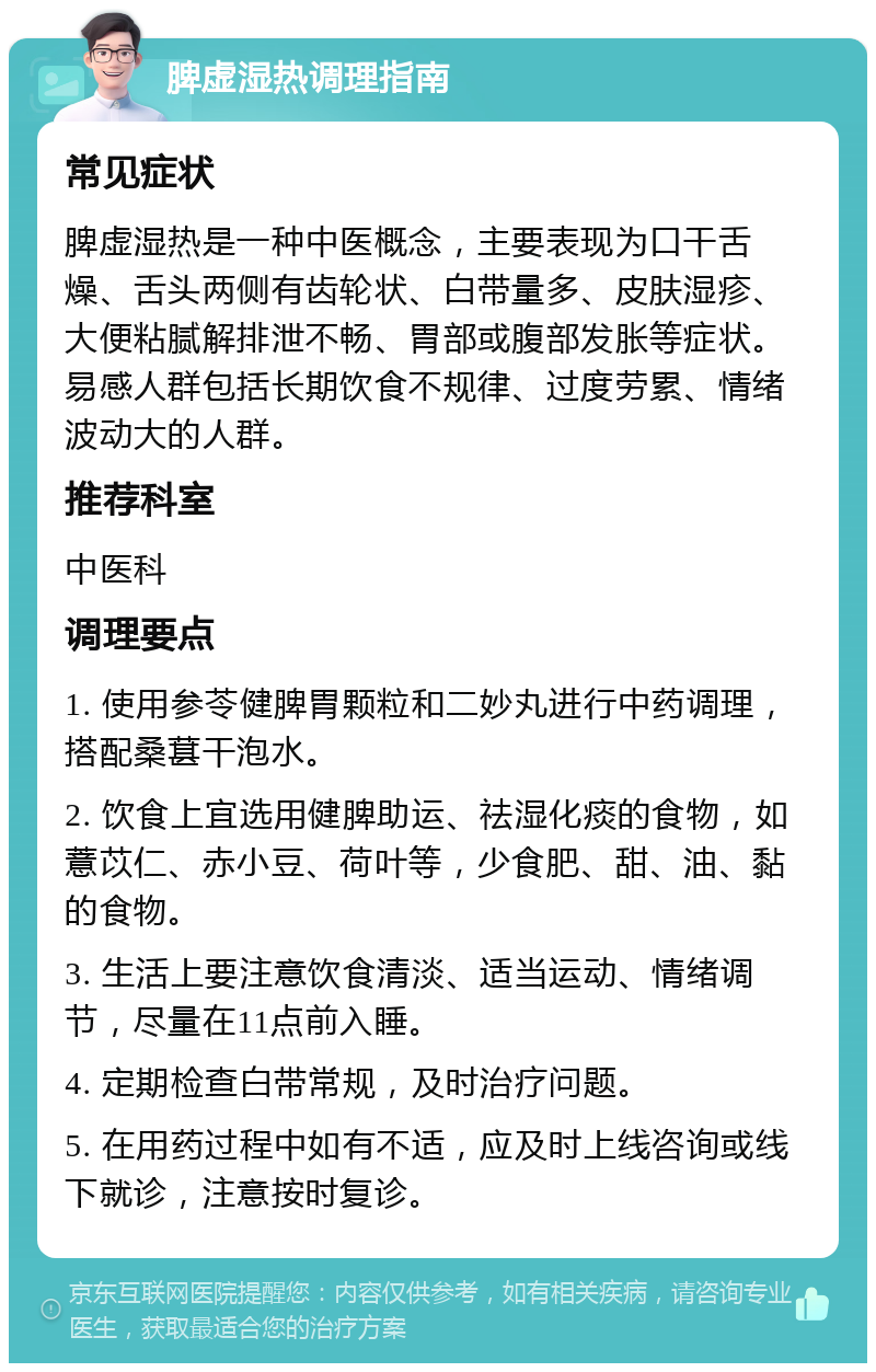 脾虚湿热调理指南 常见症状 脾虚湿热是一种中医概念，主要表现为口干舌燥、舌头两侧有齿轮状、白带量多、皮肤湿疹、大便粘腻解排泄不畅、胃部或腹部发胀等症状。易感人群包括长期饮食不规律、过度劳累、情绪波动大的人群。 推荐科室 中医科 调理要点 1. 使用参苓健脾胃颗粒和二妙丸进行中药调理，搭配桑葚干泡水。 2. 饮食上宜选用健脾助运、祛湿化痰的食物，如薏苡仁、赤小豆、荷叶等，少食肥、甜、油、黏的食物。 3. 生活上要注意饮食清淡、适当运动、情绪调节，尽量在11点前入睡。 4. 定期检查白带常规，及时治疗问题。 5. 在用药过程中如有不适，应及时上线咨询或线下就诊，注意按时复诊。