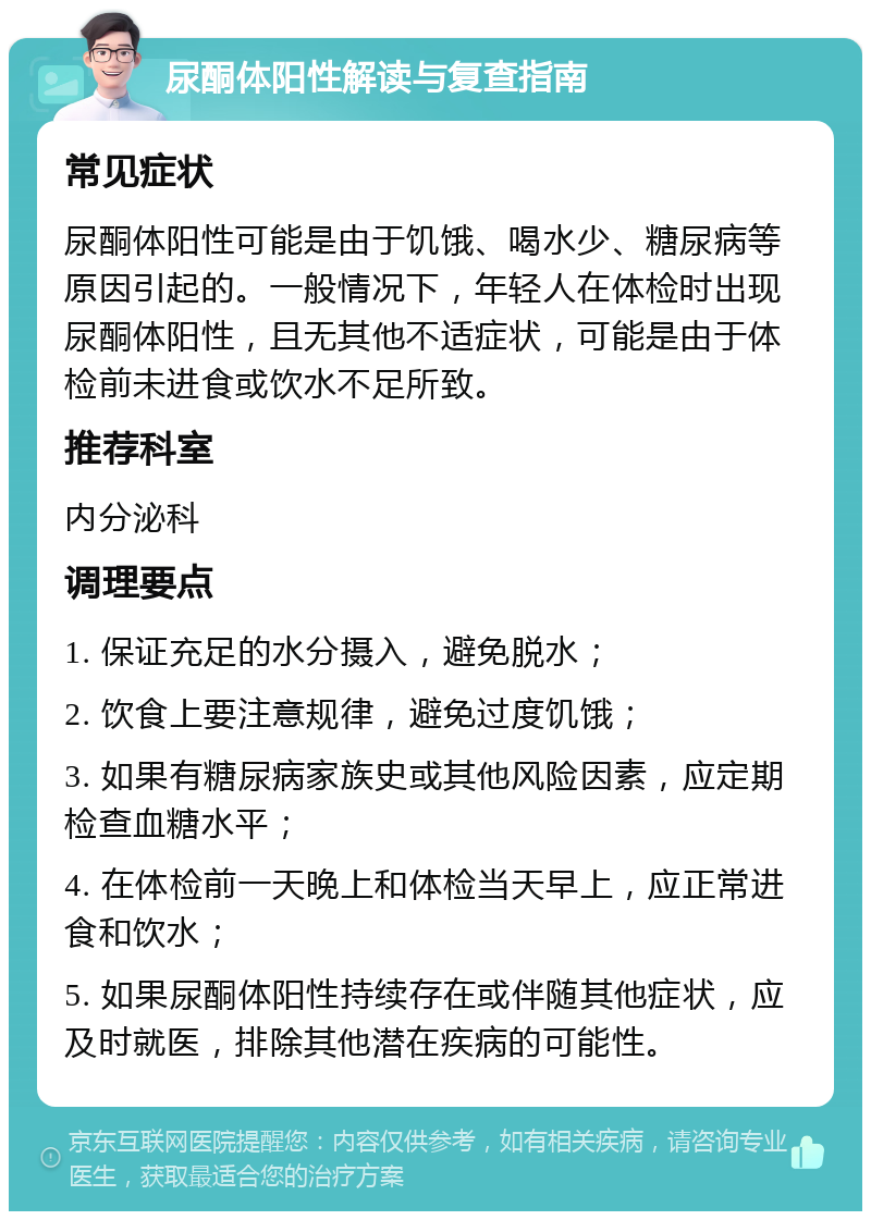 尿酮体阳性解读与复查指南 常见症状 尿酮体阳性可能是由于饥饿、喝水少、糖尿病等原因引起的。一般情况下，年轻人在体检时出现尿酮体阳性，且无其他不适症状，可能是由于体检前未进食或饮水不足所致。 推荐科室 内分泌科 调理要点 1. 保证充足的水分摄入，避免脱水； 2. 饮食上要注意规律，避免过度饥饿； 3. 如果有糖尿病家族史或其他风险因素，应定期检查血糖水平； 4. 在体检前一天晚上和体检当天早上，应正常进食和饮水； 5. 如果尿酮体阳性持续存在或伴随其他症状，应及时就医，排除其他潜在疾病的可能性。