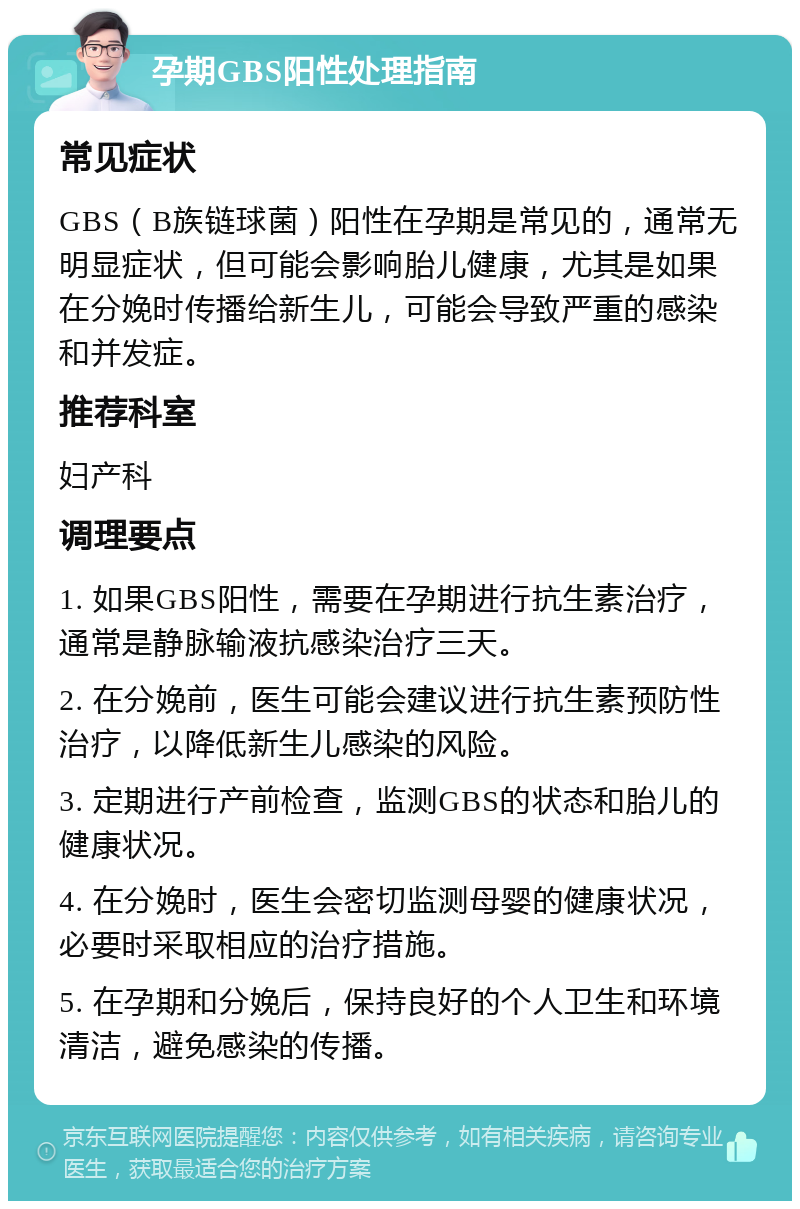 孕期GBS阳性处理指南 常见症状 GBS（B族链球菌）阳性在孕期是常见的，通常无明显症状，但可能会影响胎儿健康，尤其是如果在分娩时传播给新生儿，可能会导致严重的感染和并发症。 推荐科室 妇产科 调理要点 1. 如果GBS阳性，需要在孕期进行抗生素治疗，通常是静脉输液抗感染治疗三天。 2. 在分娩前，医生可能会建议进行抗生素预防性治疗，以降低新生儿感染的风险。 3. 定期进行产前检查，监测GBS的状态和胎儿的健康状况。 4. 在分娩时，医生会密切监测母婴的健康状况，必要时采取相应的治疗措施。 5. 在孕期和分娩后，保持良好的个人卫生和环境清洁，避免感染的传播。