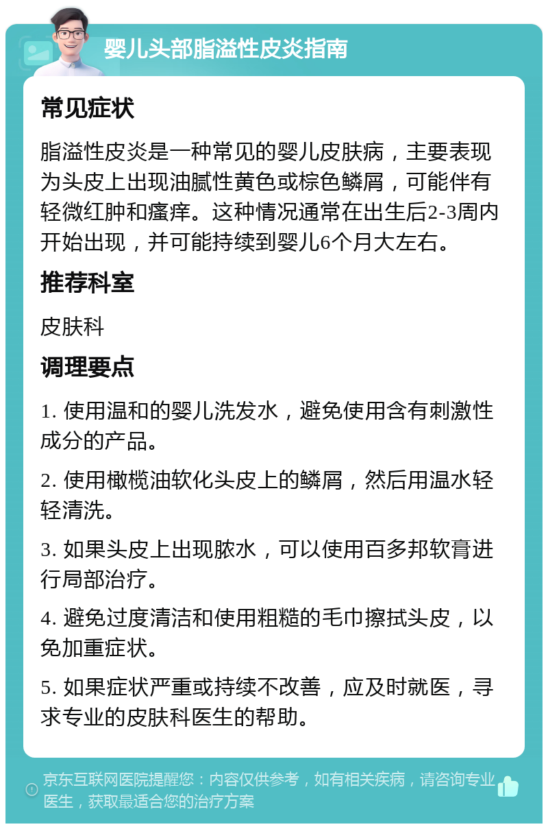 婴儿头部脂溢性皮炎指南 常见症状 脂溢性皮炎是一种常见的婴儿皮肤病，主要表现为头皮上出现油腻性黄色或棕色鳞屑，可能伴有轻微红肿和瘙痒。这种情况通常在出生后2-3周内开始出现，并可能持续到婴儿6个月大左右。 推荐科室 皮肤科 调理要点 1. 使用温和的婴儿洗发水，避免使用含有刺激性成分的产品。 2. 使用橄榄油软化头皮上的鳞屑，然后用温水轻轻清洗。 3. 如果头皮上出现脓水，可以使用百多邦软膏进行局部治疗。 4. 避免过度清洁和使用粗糙的毛巾擦拭头皮，以免加重症状。 5. 如果症状严重或持续不改善，应及时就医，寻求专业的皮肤科医生的帮助。