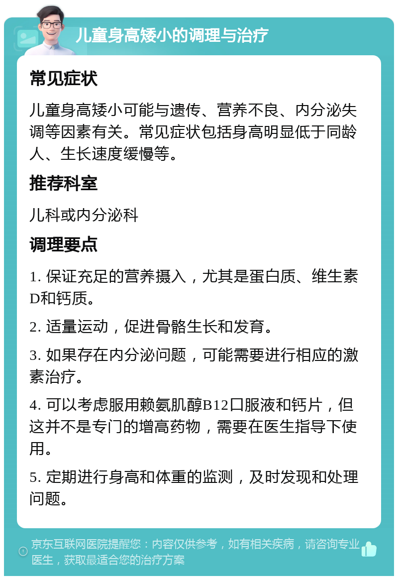 儿童身高矮小的调理与治疗 常见症状 儿童身高矮小可能与遗传、营养不良、内分泌失调等因素有关。常见症状包括身高明显低于同龄人、生长速度缓慢等。 推荐科室 儿科或内分泌科 调理要点 1. 保证充足的营养摄入，尤其是蛋白质、维生素D和钙质。 2. 适量运动，促进骨骼生长和发育。 3. 如果存在内分泌问题，可能需要进行相应的激素治疗。 4. 可以考虑服用赖氨肌醇B12口服液和钙片，但这并不是专门的增高药物，需要在医生指导下使用。 5. 定期进行身高和体重的监测，及时发现和处理问题。