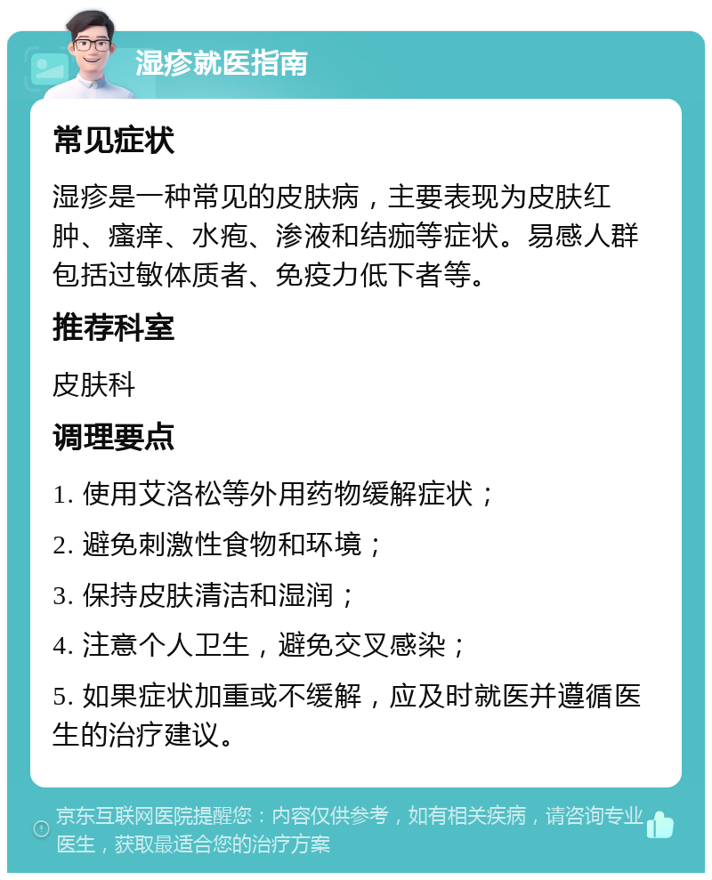 湿疹就医指南 常见症状 湿疹是一种常见的皮肤病，主要表现为皮肤红肿、瘙痒、水疱、渗液和结痂等症状。易感人群包括过敏体质者、免疫力低下者等。 推荐科室 皮肤科 调理要点 1. 使用艾洛松等外用药物缓解症状； 2. 避免刺激性食物和环境； 3. 保持皮肤清洁和湿润； 4. 注意个人卫生，避免交叉感染； 5. 如果症状加重或不缓解，应及时就医并遵循医生的治疗建议。