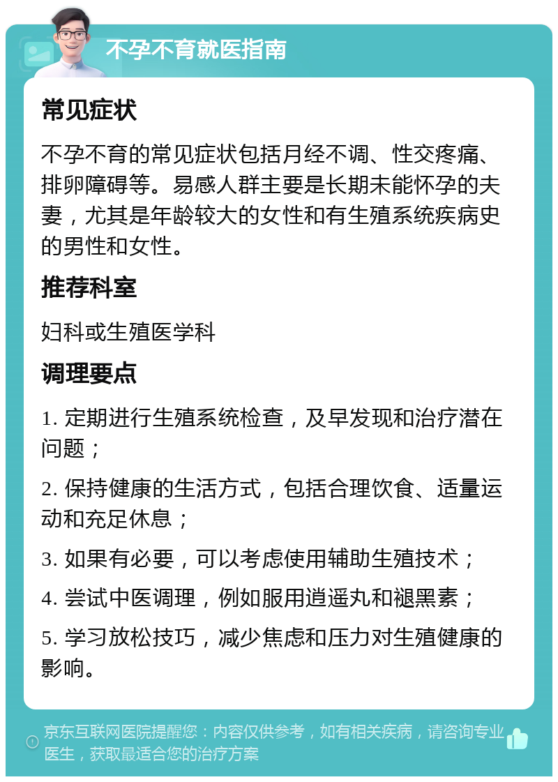 不孕不育就医指南 常见症状 不孕不育的常见症状包括月经不调、性交疼痛、排卵障碍等。易感人群主要是长期未能怀孕的夫妻，尤其是年龄较大的女性和有生殖系统疾病史的男性和女性。 推荐科室 妇科或生殖医学科 调理要点 1. 定期进行生殖系统检查，及早发现和治疗潜在问题； 2. 保持健康的生活方式，包括合理饮食、适量运动和充足休息； 3. 如果有必要，可以考虑使用辅助生殖技术； 4. 尝试中医调理，例如服用逍遥丸和褪黑素； 5. 学习放松技巧，减少焦虑和压力对生殖健康的影响。