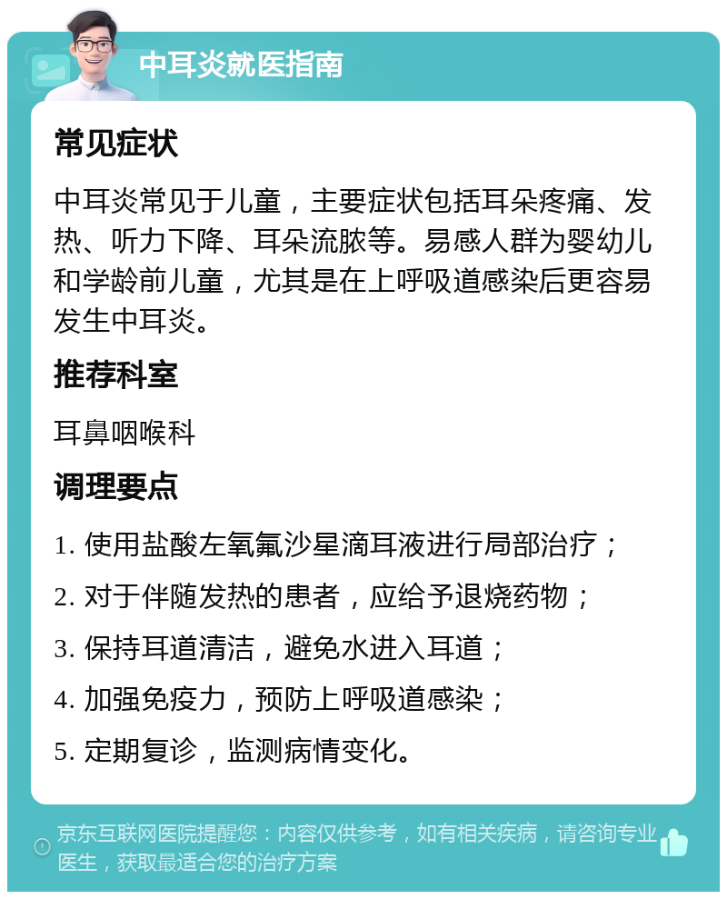 中耳炎就医指南 常见症状 中耳炎常见于儿童，主要症状包括耳朵疼痛、发热、听力下降、耳朵流脓等。易感人群为婴幼儿和学龄前儿童，尤其是在上呼吸道感染后更容易发生中耳炎。 推荐科室 耳鼻咽喉科 调理要点 1. 使用盐酸左氧氟沙星滴耳液进行局部治疗； 2. 对于伴随发热的患者，应给予退烧药物； 3. 保持耳道清洁，避免水进入耳道； 4. 加强免疫力，预防上呼吸道感染； 5. 定期复诊，监测病情变化。