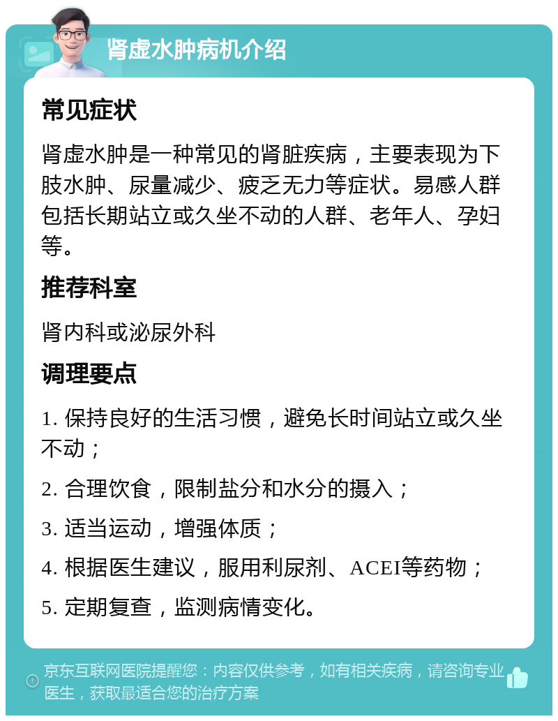 肾虚水肿病机介绍 常见症状 肾虚水肿是一种常见的肾脏疾病，主要表现为下肢水肿、尿量减少、疲乏无力等症状。易感人群包括长期站立或久坐不动的人群、老年人、孕妇等。 推荐科室 肾内科或泌尿外科 调理要点 1. 保持良好的生活习惯，避免长时间站立或久坐不动； 2. 合理饮食，限制盐分和水分的摄入； 3. 适当运动，增强体质； 4. 根据医生建议，服用利尿剂、ACEI等药物； 5. 定期复查，监测病情变化。