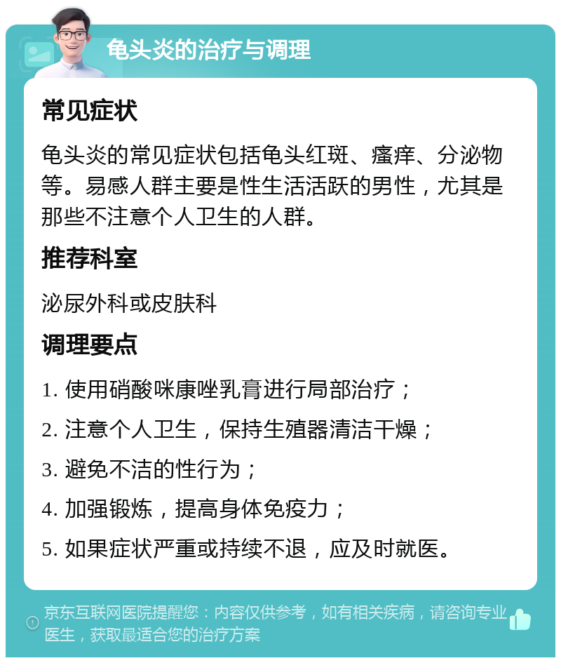 龟头炎的治疗与调理 常见症状 龟头炎的常见症状包括龟头红斑、瘙痒、分泌物等。易感人群主要是性生活活跃的男性，尤其是那些不注意个人卫生的人群。 推荐科室 泌尿外科或皮肤科 调理要点 1. 使用硝酸咪康唑乳膏进行局部治疗； 2. 注意个人卫生，保持生殖器清洁干燥； 3. 避免不洁的性行为； 4. 加强锻炼，提高身体免疫力； 5. 如果症状严重或持续不退，应及时就医。