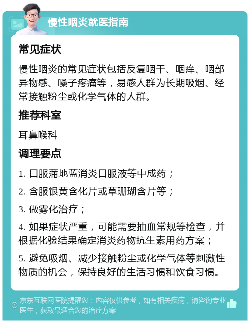 慢性咽炎就医指南 常见症状 慢性咽炎的常见症状包括反复咽干、咽痒、咽部异物感、嗓子疼痛等，易感人群为长期吸烟、经常接触粉尘或化学气体的人群。 推荐科室 耳鼻喉科 调理要点 1. 口服蒲地蓝消炎口服液等中成药； 2. 含服银黄含化片或草珊瑚含片等； 3. 做雾化治疗； 4. 如果症状严重，可能需要抽血常规等检查，并根据化验结果确定消炎药物抗生素用药方案； 5. 避免吸烟、减少接触粉尘或化学气体等刺激性物质的机会，保持良好的生活习惯和饮食习惯。