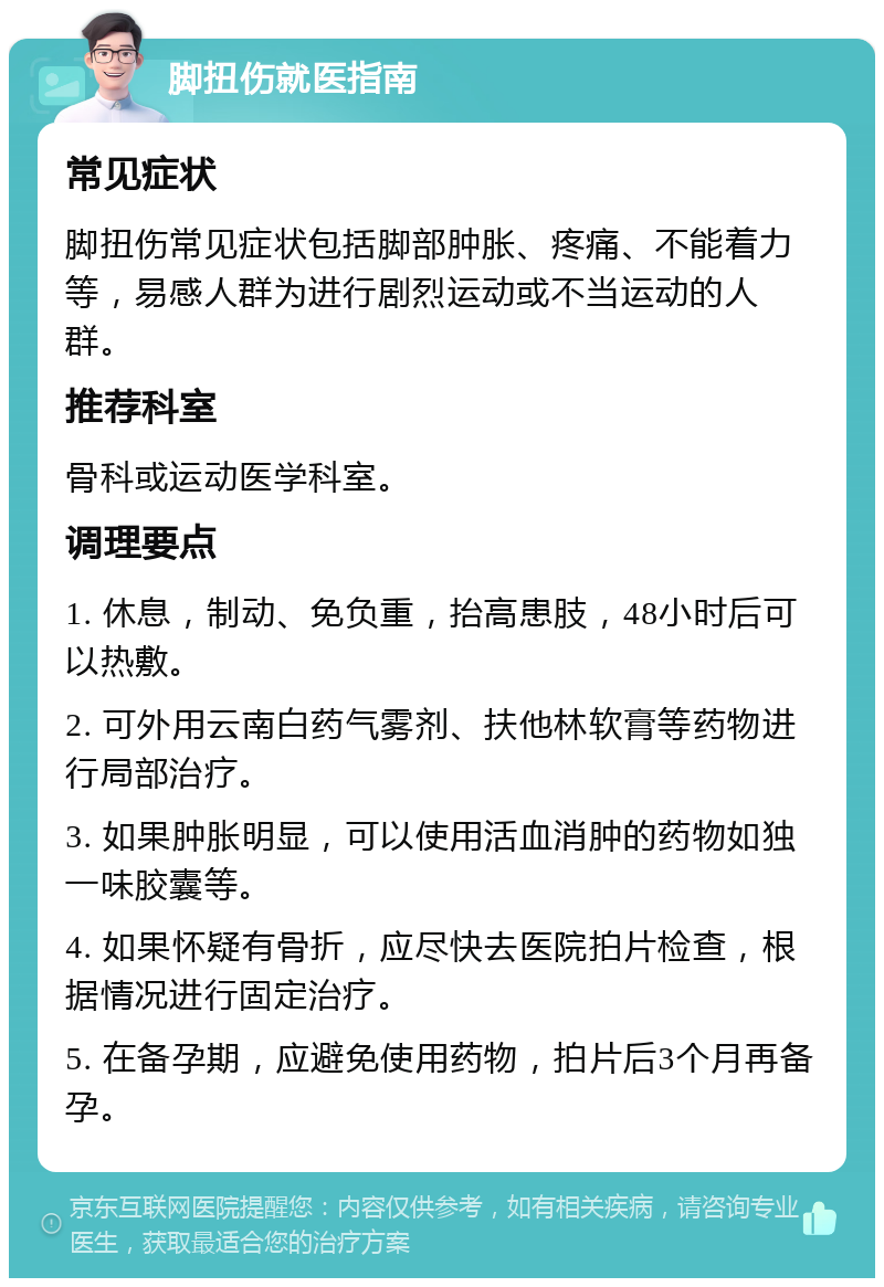 脚扭伤就医指南 常见症状 脚扭伤常见症状包括脚部肿胀、疼痛、不能着力等，易感人群为进行剧烈运动或不当运动的人群。 推荐科室 骨科或运动医学科室。 调理要点 1. 休息，制动、免负重，抬高患肢，48小时后可以热敷。 2. 可外用云南白药气雾剂、扶他林软膏等药物进行局部治疗。 3. 如果肿胀明显，可以使用活血消肿的药物如独一味胶囊等。 4. 如果怀疑有骨折，应尽快去医院拍片检查，根据情况进行固定治疗。 5. 在备孕期，应避免使用药物，拍片后3个月再备孕。