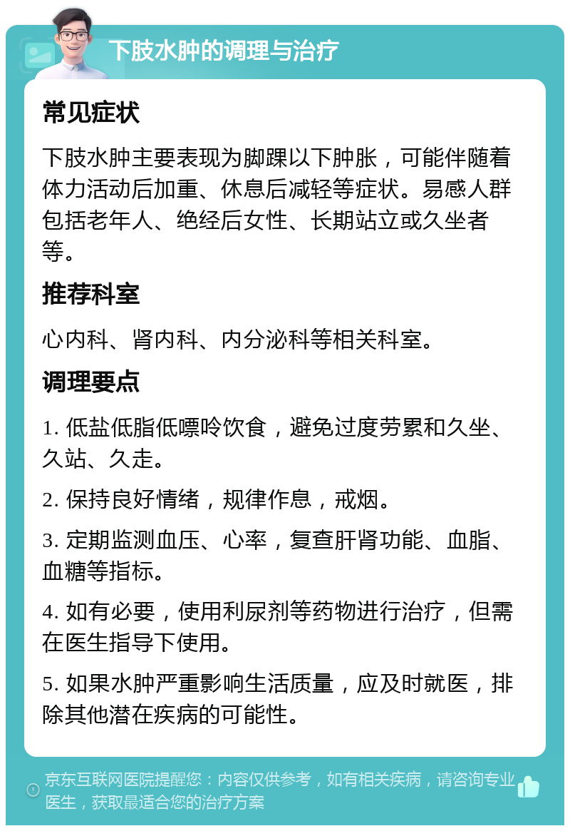 下肢水肿的调理与治疗 常见症状 下肢水肿主要表现为脚踝以下肿胀，可能伴随着体力活动后加重、休息后减轻等症状。易感人群包括老年人、绝经后女性、长期站立或久坐者等。 推荐科室 心内科、肾内科、内分泌科等相关科室。 调理要点 1. 低盐低脂低嘌呤饮食，避免过度劳累和久坐、久站、久走。 2. 保持良好情绪，规律作息，戒烟。 3. 定期监测血压、心率，复查肝肾功能、血脂、血糖等指标。 4. 如有必要，使用利尿剂等药物进行治疗，但需在医生指导下使用。 5. 如果水肿严重影响生活质量，应及时就医，排除其他潜在疾病的可能性。