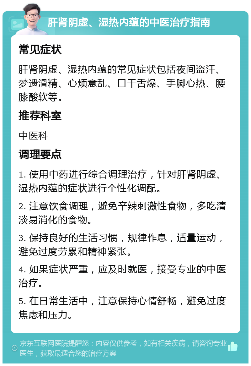 肝肾阴虚、湿热内蕴的中医治疗指南 常见症状 肝肾阴虚、湿热内蕴的常见症状包括夜间盗汗、梦遗滑精、心烦意乱、口干舌燥、手脚心热、腰膝酸软等。 推荐科室 中医科 调理要点 1. 使用中药进行综合调理治疗，针对肝肾阴虚、湿热内蕴的症状进行个性化调配。 2. 注意饮食调理，避免辛辣刺激性食物，多吃清淡易消化的食物。 3. 保持良好的生活习惯，规律作息，适量运动，避免过度劳累和精神紧张。 4. 如果症状严重，应及时就医，接受专业的中医治疗。 5. 在日常生活中，注意保持心情舒畅，避免过度焦虑和压力。