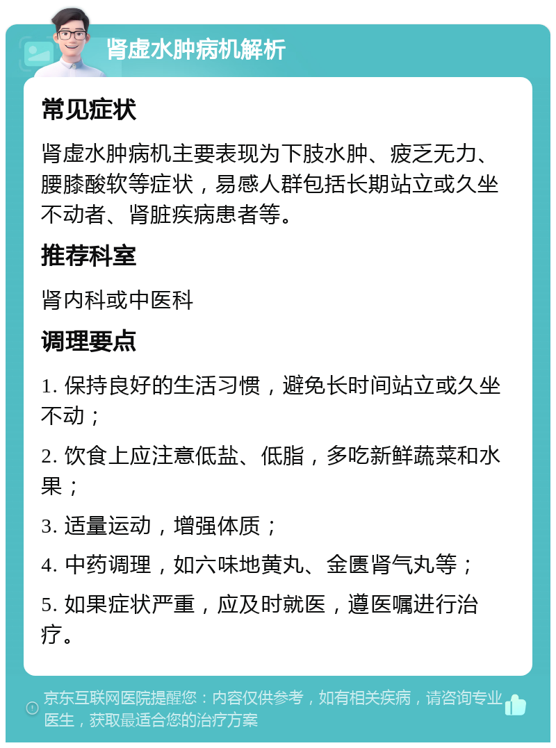 肾虚水肿病机解析 常见症状 肾虚水肿病机主要表现为下肢水肿、疲乏无力、腰膝酸软等症状，易感人群包括长期站立或久坐不动者、肾脏疾病患者等。 推荐科室 肾内科或中医科 调理要点 1. 保持良好的生活习惯，避免长时间站立或久坐不动； 2. 饮食上应注意低盐、低脂，多吃新鲜蔬菜和水果； 3. 适量运动，增强体质； 4. 中药调理，如六味地黄丸、金匮肾气丸等； 5. 如果症状严重，应及时就医，遵医嘱进行治疗。