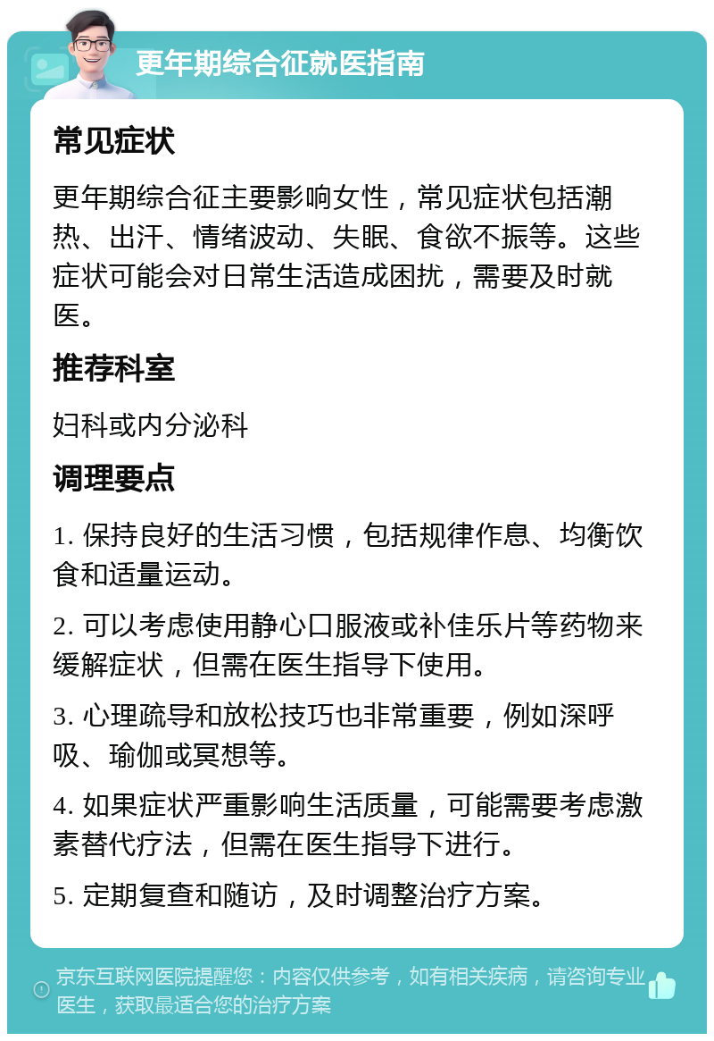 更年期综合征就医指南 常见症状 更年期综合征主要影响女性，常见症状包括潮热、出汗、情绪波动、失眠、食欲不振等。这些症状可能会对日常生活造成困扰，需要及时就医。 推荐科室 妇科或内分泌科 调理要点 1. 保持良好的生活习惯，包括规律作息、均衡饮食和适量运动。 2. 可以考虑使用静心口服液或补佳乐片等药物来缓解症状，但需在医生指导下使用。 3. 心理疏导和放松技巧也非常重要，例如深呼吸、瑜伽或冥想等。 4. 如果症状严重影响生活质量，可能需要考虑激素替代疗法，但需在医生指导下进行。 5. 定期复查和随访，及时调整治疗方案。