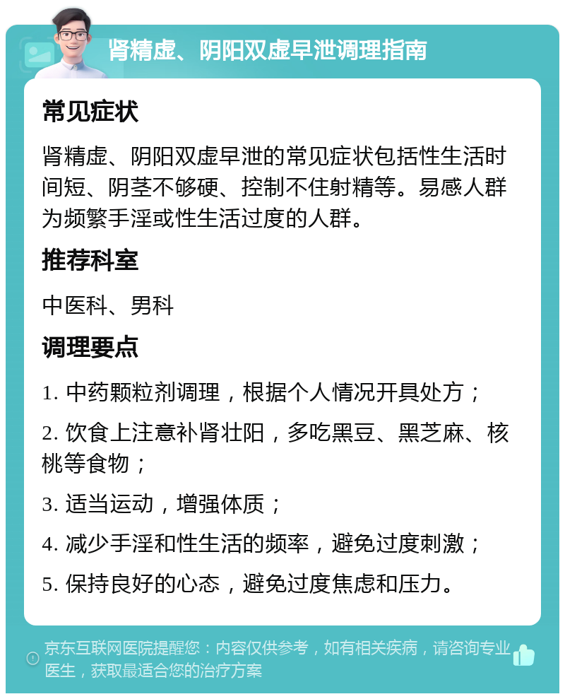 肾精虚、阴阳双虚早泄调理指南 常见症状 肾精虚、阴阳双虚早泄的常见症状包括性生活时间短、阴茎不够硬、控制不住射精等。易感人群为频繁手淫或性生活过度的人群。 推荐科室 中医科、男科 调理要点 1. 中药颗粒剂调理，根据个人情况开具处方； 2. 饮食上注意补肾壮阳，多吃黑豆、黑芝麻、核桃等食物； 3. 适当运动，增强体质； 4. 减少手淫和性生活的频率，避免过度刺激； 5. 保持良好的心态，避免过度焦虑和压力。