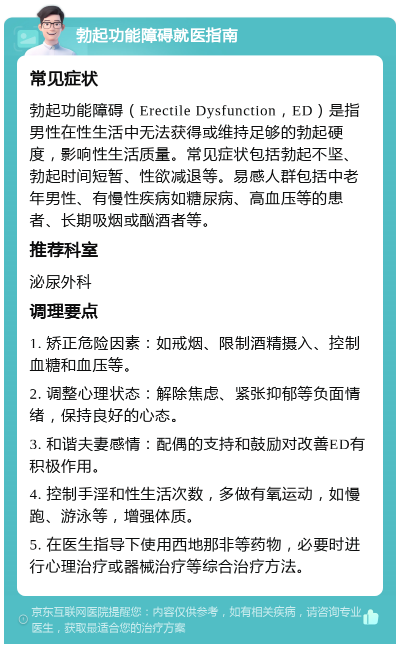 勃起功能障碍就医指南 常见症状 勃起功能障碍（Erectile Dysfunction，ED）是指男性在性生活中无法获得或维持足够的勃起硬度，影响性生活质量。常见症状包括勃起不坚、勃起时间短暂、性欲减退等。易感人群包括中老年男性、有慢性疾病如糖尿病、高血压等的患者、长期吸烟或酗酒者等。 推荐科室 泌尿外科 调理要点 1. 矫正危险因素：如戒烟、限制酒精摄入、控制血糖和血压等。 2. 调整心理状态：解除焦虑、紧张抑郁等负面情绪，保持良好的心态。 3. 和谐夫妻感情：配偶的支持和鼓励对改善ED有积极作用。 4. 控制手淫和性生活次数，多做有氧运动，如慢跑、游泳等，增强体质。 5. 在医生指导下使用西地那非等药物，必要时进行心理治疗或器械治疗等综合治疗方法。