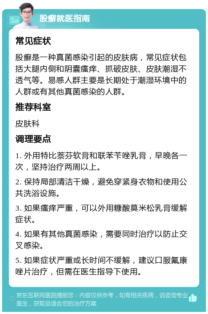 股癣就医指南 常见症状 股癣是一种真菌感染引起的皮肤病，常见症状包括大腿内侧和阴囊瘙痒、抓破皮肤、皮肤潮湿不透气等。易感人群主要是长期处于潮湿环境中的人群或有其他真菌感染的人群。 推荐科室 皮肤科 调理要点 1. 外用特比萘芬软膏和联苯苄唑乳膏，早晚各一次，坚持治疗两周以上。 2. 保持局部清洁干燥，避免穿紧身衣物和使用公共洗浴设施。 3. 如果瘙痒严重，可以外用糠酸莫米松乳膏缓解症状。 4. 如果有其他真菌感染，需要同时治疗以防止交叉感染。 5. 如果症状严重或长时间不缓解，建议口服氟康唑片治疗，但需在医生指导下使用。