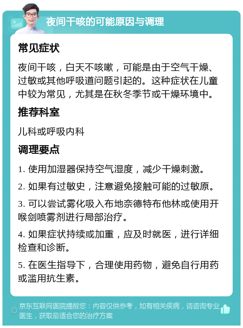 夜间干咳的可能原因与调理 常见症状 夜间干咳，白天不咳嗽，可能是由于空气干燥、过敏或其他呼吸道问题引起的。这种症状在儿童中较为常见，尤其是在秋冬季节或干燥环境中。 推荐科室 儿科或呼吸内科 调理要点 1. 使用加湿器保持空气湿度，减少干燥刺激。 2. 如果有过敏史，注意避免接触可能的过敏原。 3. 可以尝试雾化吸入布地奈德特布他林或使用开喉剑喷雾剂进行局部治疗。 4. 如果症状持续或加重，应及时就医，进行详细检查和诊断。 5. 在医生指导下，合理使用药物，避免自行用药或滥用抗生素。