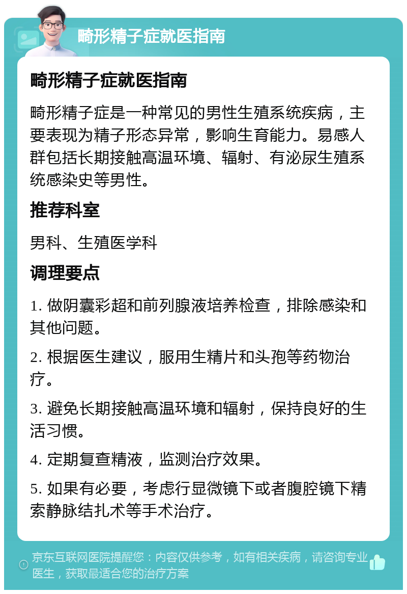 畸形精子症就医指南 畸形精子症就医指南 畸形精子症是一种常见的男性生殖系统疾病，主要表现为精子形态异常，影响生育能力。易感人群包括长期接触高温环境、辐射、有泌尿生殖系统感染史等男性。 推荐科室 男科、生殖医学科 调理要点 1. 做阴囊彩超和前列腺液培养检查，排除感染和其他问题。 2. 根据医生建议，服用生精片和头孢等药物治疗。 3. 避免长期接触高温环境和辐射，保持良好的生活习惯。 4. 定期复查精液，监测治疗效果。 5. 如果有必要，考虑行显微镜下或者腹腔镜下精索静脉结扎术等手术治疗。