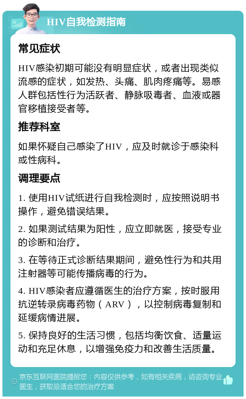 HIV自我检测指南 常见症状 HIV感染初期可能没有明显症状，或者出现类似流感的症状，如发热、头痛、肌肉疼痛等。易感人群包括性行为活跃者、静脉吸毒者、血液或器官移植接受者等。 推荐科室 如果怀疑自己感染了HIV，应及时就诊于感染科或性病科。 调理要点 1. 使用HIV试纸进行自我检测时，应按照说明书操作，避免错误结果。 2. 如果测试结果为阳性，应立即就医，接受专业的诊断和治疗。 3. 在等待正式诊断结果期间，避免性行为和共用注射器等可能传播病毒的行为。 4. HIV感染者应遵循医生的治疗方案，按时服用抗逆转录病毒药物（ARV），以控制病毒复制和延缓病情进展。 5. 保持良好的生活习惯，包括均衡饮食、适量运动和充足休息，以增强免疫力和改善生活质量。