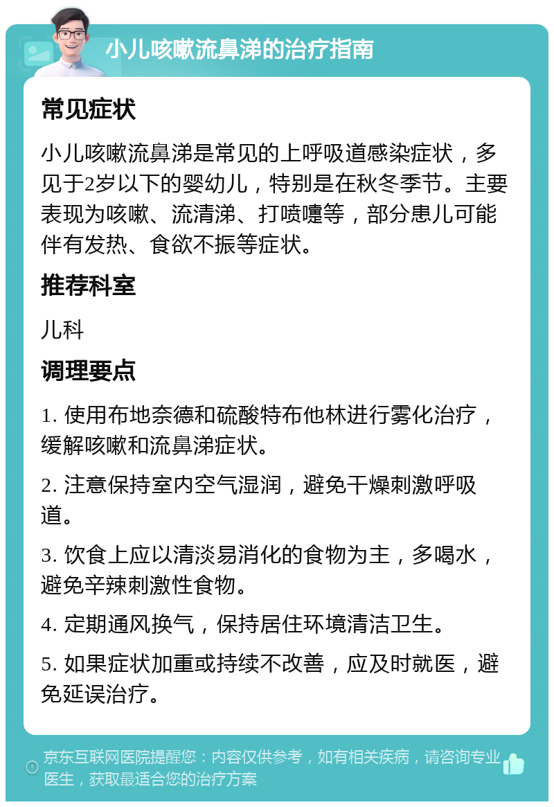 小儿咳嗽流鼻涕的治疗指南 常见症状 小儿咳嗽流鼻涕是常见的上呼吸道感染症状，多见于2岁以下的婴幼儿，特别是在秋冬季节。主要表现为咳嗽、流清涕、打喷嚏等，部分患儿可能伴有发热、食欲不振等症状。 推荐科室 儿科 调理要点 1. 使用布地奈德和硫酸特布他林进行雾化治疗，缓解咳嗽和流鼻涕症状。 2. 注意保持室内空气湿润，避免干燥刺激呼吸道。 3. 饮食上应以清淡易消化的食物为主，多喝水，避免辛辣刺激性食物。 4. 定期通风换气，保持居住环境清洁卫生。 5. 如果症状加重或持续不改善，应及时就医，避免延误治疗。