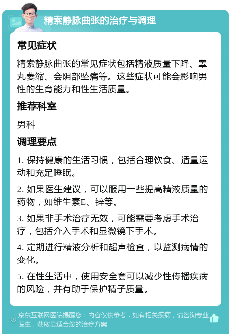 精索静脉曲张的治疗与调理 常见症状 精索静脉曲张的常见症状包括精液质量下降、睾丸萎缩、会阴部坠痛等。这些症状可能会影响男性的生育能力和性生活质量。 推荐科室 男科 调理要点 1. 保持健康的生活习惯，包括合理饮食、适量运动和充足睡眠。 2. 如果医生建议，可以服用一些提高精液质量的药物，如维生素E、锌等。 3. 如果非手术治疗无效，可能需要考虑手术治疗，包括介入手术和显微镜下手术。 4. 定期进行精液分析和超声检查，以监测病情的变化。 5. 在性生活中，使用安全套可以减少性传播疾病的风险，并有助于保护精子质量。