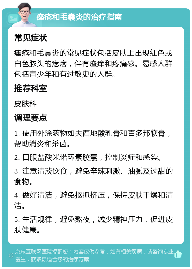 痤疮和毛囊炎的治疗指南 常见症状 痤疮和毛囊炎的常见症状包括皮肤上出现红色或白色脓头的疙瘩，伴有瘙痒和疼痛感。易感人群包括青少年和有过敏史的人群。 推荐科室 皮肤科 调理要点 1. 使用外涂药物如夫西地酸乳膏和百多邦软膏，帮助消炎和杀菌。 2. 口服盐酸米诺环素胶囊，控制炎症和感染。 3. 注意清淡饮食，避免辛辣刺激、油腻及过甜的食物。 4. 做好清洁，避免抠抓挤压，保持皮肤干燥和清洁。 5. 生活规律，避免熬夜，减少精神压力，促进皮肤健康。