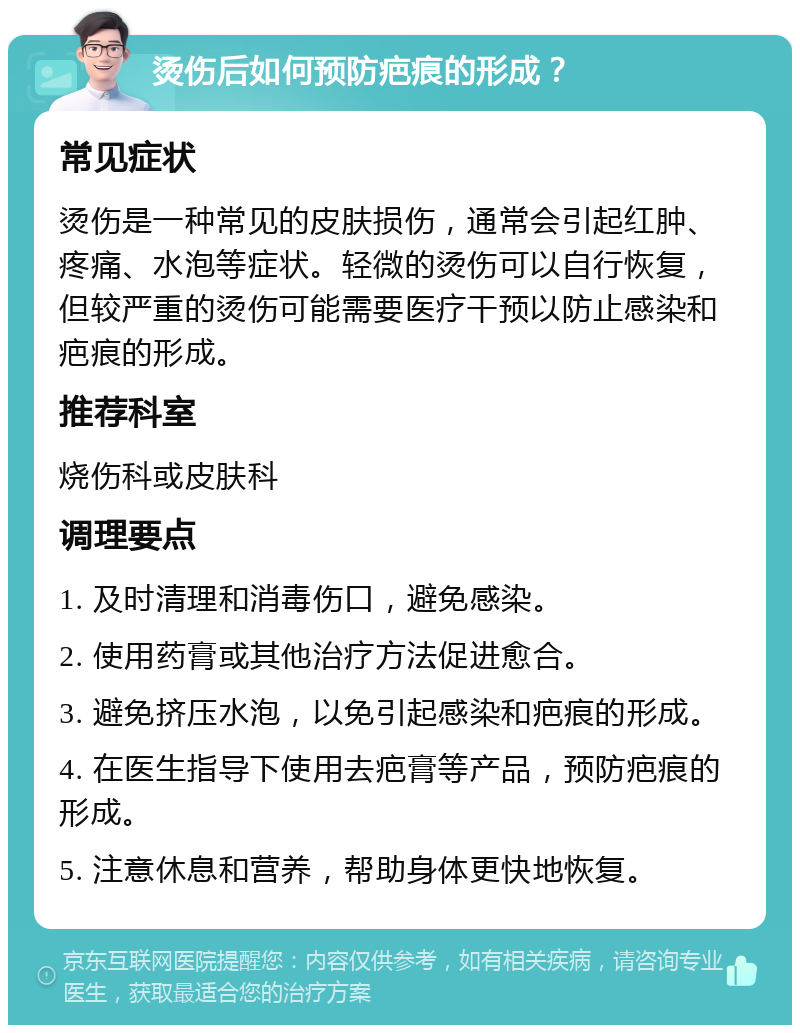 烫伤后如何预防疤痕的形成？ 常见症状 烫伤是一种常见的皮肤损伤，通常会引起红肿、疼痛、水泡等症状。轻微的烫伤可以自行恢复，但较严重的烫伤可能需要医疗干预以防止感染和疤痕的形成。 推荐科室 烧伤科或皮肤科 调理要点 1. 及时清理和消毒伤口，避免感染。 2. 使用药膏或其他治疗方法促进愈合。 3. 避免挤压水泡，以免引起感染和疤痕的形成。 4. 在医生指导下使用去疤膏等产品，预防疤痕的形成。 5. 注意休息和营养，帮助身体更快地恢复。