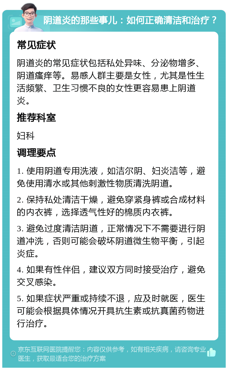 阴道炎的那些事儿：如何正确清洁和治疗？ 常见症状 阴道炎的常见症状包括私处异味、分泌物增多、阴道瘙痒等。易感人群主要是女性，尤其是性生活频繁、卫生习惯不良的女性更容易患上阴道炎。 推荐科室 妇科 调理要点 1. 使用阴道专用洗液，如洁尔阴、妇炎洁等，避免使用清水或其他刺激性物质清洗阴道。 2. 保持私处清洁干燥，避免穿紧身裤或合成材料的内衣裤，选择透气性好的棉质内衣裤。 3. 避免过度清洁阴道，正常情况下不需要进行阴道冲洗，否则可能会破坏阴道微生物平衡，引起炎症。 4. 如果有性伴侣，建议双方同时接受治疗，避免交叉感染。 5. 如果症状严重或持续不退，应及时就医，医生可能会根据具体情况开具抗生素或抗真菌药物进行治疗。