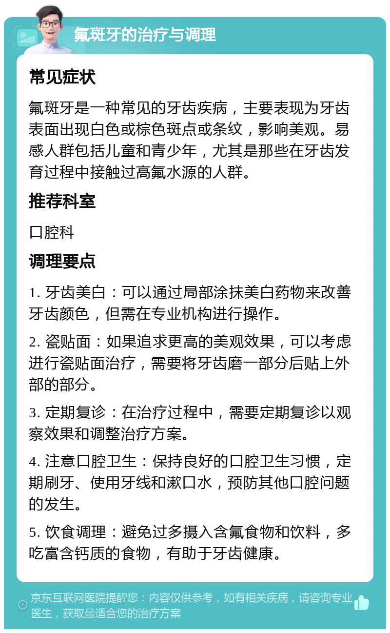 氟斑牙的治疗与调理 常见症状 氟斑牙是一种常见的牙齿疾病，主要表现为牙齿表面出现白色或棕色斑点或条纹，影响美观。易感人群包括儿童和青少年，尤其是那些在牙齿发育过程中接触过高氟水源的人群。 推荐科室 口腔科 调理要点 1. 牙齿美白：可以通过局部涂抹美白药物来改善牙齿颜色，但需在专业机构进行操作。 2. 瓷贴面：如果追求更高的美观效果，可以考虑进行瓷贴面治疗，需要将牙齿磨一部分后贴上外部的部分。 3. 定期复诊：在治疗过程中，需要定期复诊以观察效果和调整治疗方案。 4. 注意口腔卫生：保持良好的口腔卫生习惯，定期刷牙、使用牙线和漱口水，预防其他口腔问题的发生。 5. 饮食调理：避免过多摄入含氟食物和饮料，多吃富含钙质的食物，有助于牙齿健康。