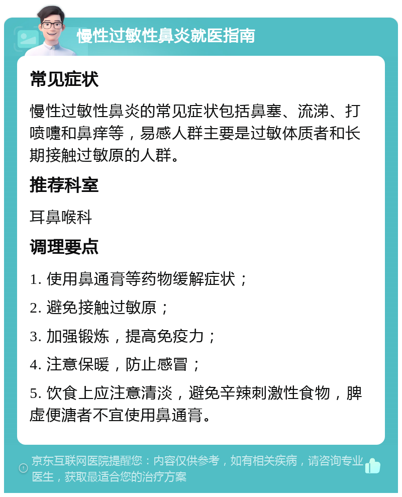 慢性过敏性鼻炎就医指南 常见症状 慢性过敏性鼻炎的常见症状包括鼻塞、流涕、打喷嚏和鼻痒等，易感人群主要是过敏体质者和长期接触过敏原的人群。 推荐科室 耳鼻喉科 调理要点 1. 使用鼻通膏等药物缓解症状； 2. 避免接触过敏原； 3. 加强锻炼，提高免疫力； 4. 注意保暖，防止感冒； 5. 饮食上应注意清淡，避免辛辣刺激性食物，脾虚便溏者不宜使用鼻通膏。