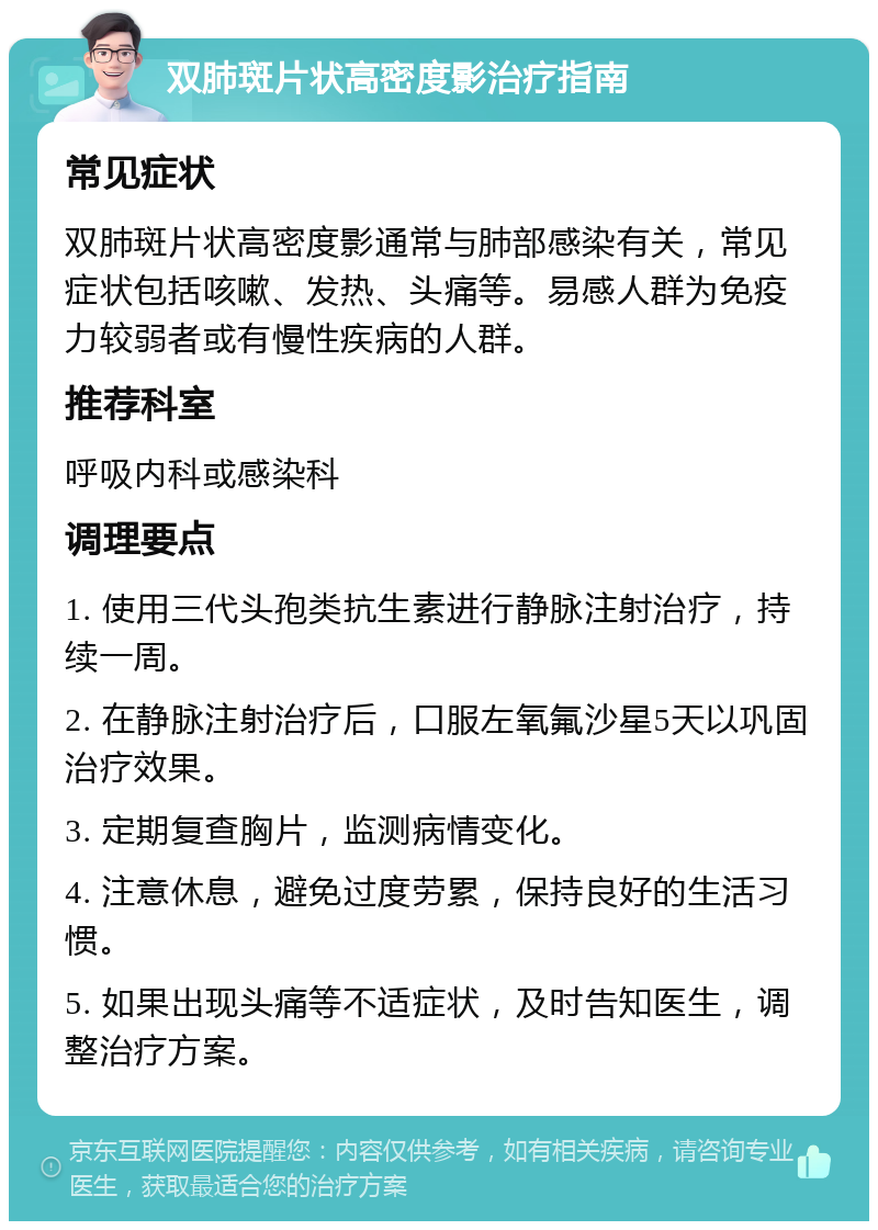 双肺斑片状高密度影治疗指南 常见症状 双肺斑片状高密度影通常与肺部感染有关，常见症状包括咳嗽、发热、头痛等。易感人群为免疫力较弱者或有慢性疾病的人群。 推荐科室 呼吸内科或感染科 调理要点 1. 使用三代头孢类抗生素进行静脉注射治疗，持续一周。 2. 在静脉注射治疗后，口服左氧氟沙星5天以巩固治疗效果。 3. 定期复查胸片，监测病情变化。 4. 注意休息，避免过度劳累，保持良好的生活习惯。 5. 如果出现头痛等不适症状，及时告知医生，调整治疗方案。