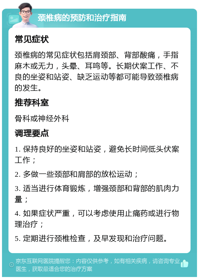 颈椎病的预防和治疗指南 常见症状 颈椎病的常见症状包括肩颈部、背部酸痛，手指麻木或无力，头晕、耳鸣等。长期伏案工作、不良的坐姿和站姿、缺乏运动等都可能导致颈椎病的发生。 推荐科室 骨科或神经外科 调理要点 1. 保持良好的坐姿和站姿，避免长时间低头伏案工作； 2. 多做一些颈部和肩部的放松运动； 3. 适当进行体育锻炼，增强颈部和背部的肌肉力量； 4. 如果症状严重，可以考虑使用止痛药或进行物理治疗； 5. 定期进行颈椎检查，及早发现和治疗问题。